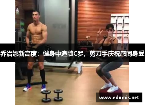 乔治娜新高度：健身中追随C罗，剪刀手庆祝感同身受